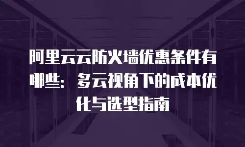 阿里云云防火墙优惠条件有哪些：多云视角下的成本优化与选型指南
