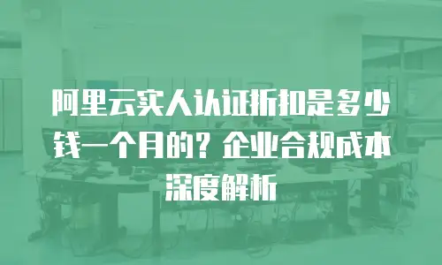 阿里云实人认证折扣是多少钱一个月的？企业合规成本深度解析