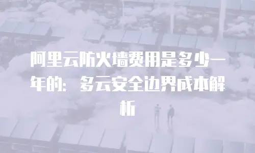 阿里云防火墙费用是多少一年的：多云安全边界成本解析