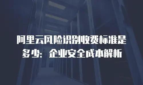 阿里云风险识别收费标准是多少：企业安全成本解析