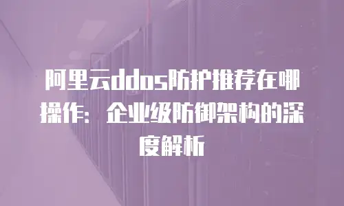 阿里云ddos防护推荐在哪操作：企业级防御架构的深度解析