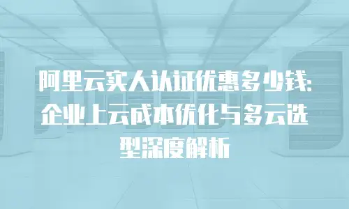 阿里云实人认证优惠多少钱：企业上云成本优化与多云选型深度解析