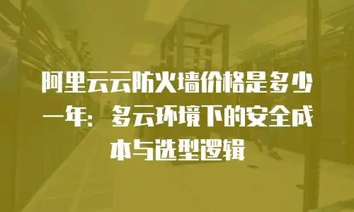 阿里云云防火墙价格是多少一年：多云环境下的安全成本与选型逻辑