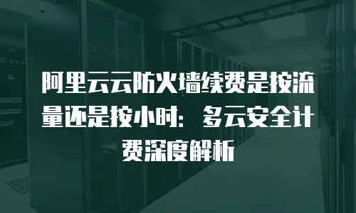 阿里云云防火墙续费是按流量还是按小时：多云安全计费深度解析