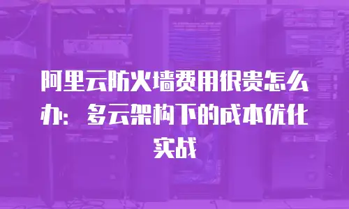 阿里云防火墙费用很贵怎么办：多云架构下的成本优化实战