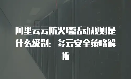 阿里云云防火墙活动规则是什么级别：多云安全策略解析