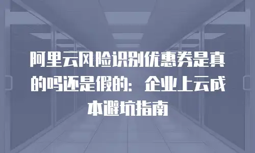 阿里云风险识别优惠券是真的吗还是假的：企业上云成本避坑指南