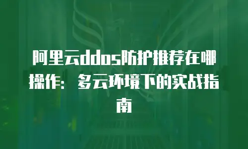 阿里云ddos防护推荐在哪操作：多云环境下的实战指南