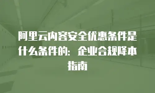阿里云内容安全优惠条件是什么条件的：企业合规降本指南