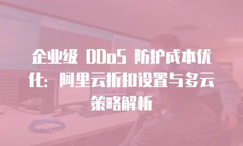 企业级 DDoS 防护成本优化：阿里云折扣设置与多云策略解析