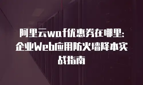 阿里云waf优惠券在哪里：企业Web应用防火墙降本实战指南