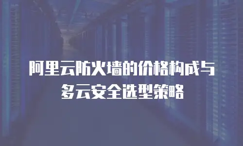 阿里云防火墙的价格构成与多云安全选型策略