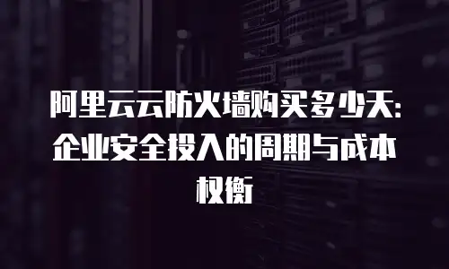 阿里云云防火墙购买多少天：企业安全投入的周期与成本权衡