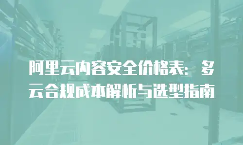 阿里云内容安全价格表：多云合规成本解析与选型指南