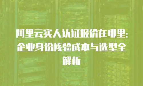 阿里云实人认证报价在哪里：企业身份核验成本与选型全解析