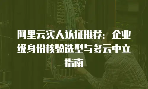 阿里云实人认证推荐：企业级身份核验选型与多云中立指南