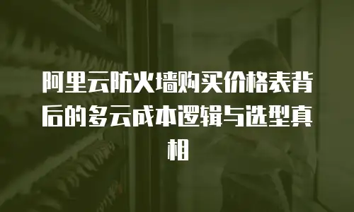 阿里云防火墙购买价格表背后的多云成本逻辑与选型真相