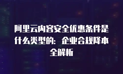 阿里云内容安全优惠条件是什么类型的：企业合规降本全解析
