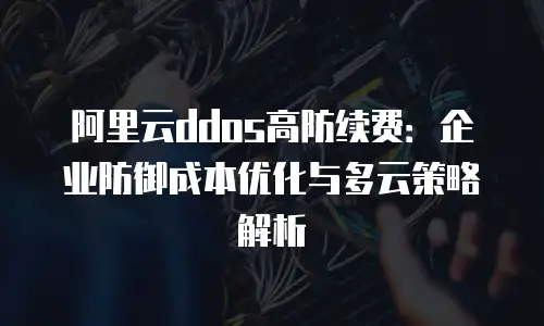 阿里云ddos高防续费：企业防御成本优化与多云策略解析