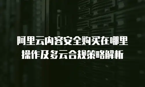 阿里云内容安全购买在哪里操作及多云合规策略解析