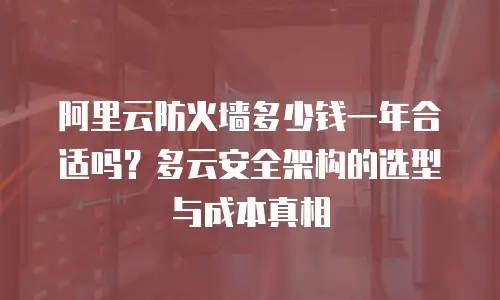 阿里云防火墙多少钱一年合适吗？多云安全架构的选型与成本真相