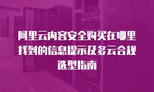 阿里云内容安全购买在哪里找到的信息提示及多云合规选型指南