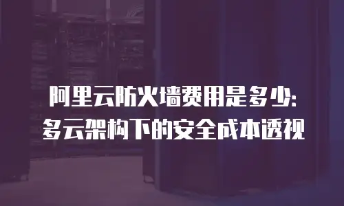 阿里云防火墙费用是多少：多云架构下的安全成本透视