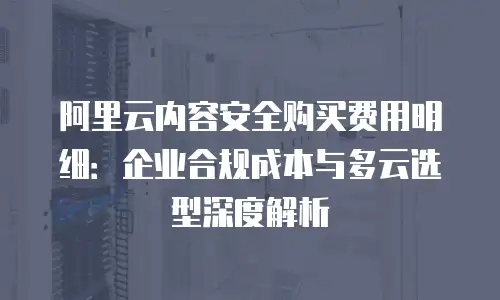 阿里云内容安全购买费用明细：企业合规成本与多云选型深度解析