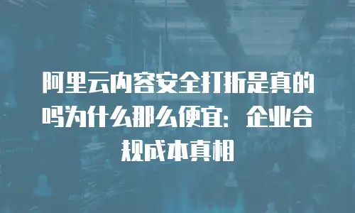 阿里云内容安全打折是真的吗为什么那么便宜：企业合规成本真相