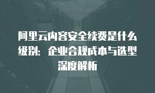 阿里云内容安全续费是什么级别：企业合规成本与选型深度解析