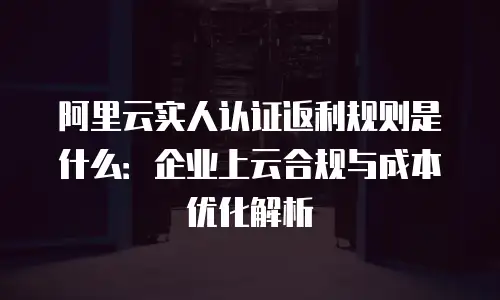 阿里云实人认证返利规则是什么：企业上云合规与成本优化解析