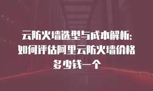 云防火墙选型与成本解析：如何评估阿里云防火墙价格多少钱一个