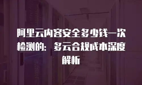 阿里云内容安全多少钱一次检测的：多云合规成本深度解析