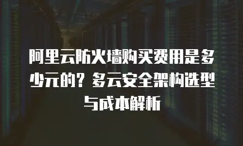 阿里云防火墙购买费用是多少元的？多云安全架构选型与成本解析