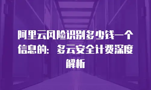 阿里云风险识别多少钱一个信息的：多云安全计费深度解析