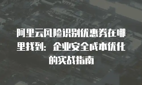 阿里云风险识别优惠券在哪里找到：企业安全成本优化的实战指南