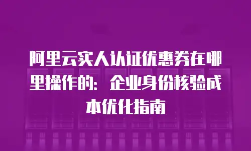 阿里云实人认证优惠券在哪里操作的：企业身份核验成本优化指南
