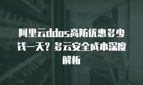 阿里云ddos高防优惠多少钱一天？多云安全成本深度解析