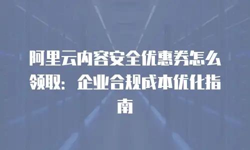 阿里云内容安全优惠券怎么领取：企业合规成本优化指南