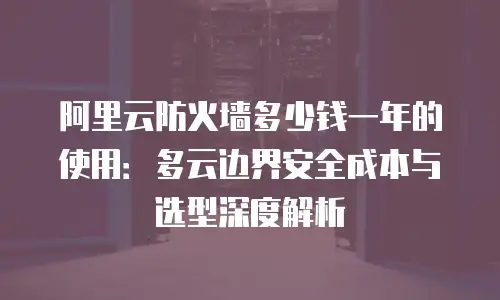 阿里云防火墙多少钱一年的使用：多云边界安全成本与选型深度解析