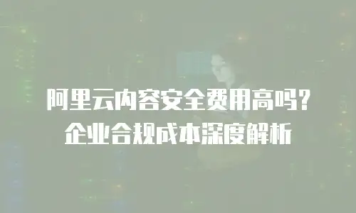 阿里云内容安全费用高吗？企业合规成本深度解析