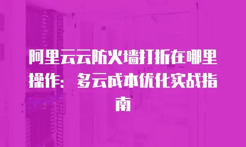 阿里云云防火墙打折在哪里操作：多云成本优化实战指南