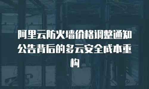 阿里云防火墙价格调整通知公告背后的多云安全成本重构