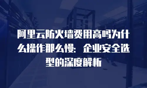 阿里云防火墙费用高吗为什么操作那么慢：企业安全选型的深度解析
