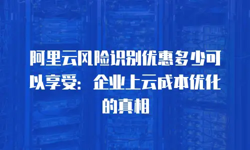 阿里云风险识别优惠多少可以享受：企业上云成本优化的真相