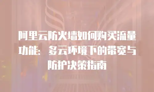 阿里云防火墙如何购买流量功能：多云环境下的带宽与防护决策指南