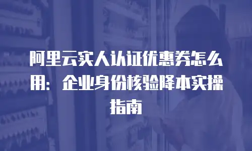 阿里云实人认证优惠券怎么用：企业身份核验降本实操指南