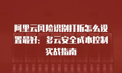 阿里云风险识别打折怎么设置最好：多云安全成本控制实战指南