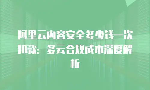 阿里云内容安全多少钱一次扣款：多云合规成本深度解析
