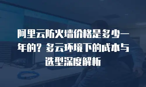 阿里云防火墙价格是多少一年的？多云环境下的成本与选型深度解析
